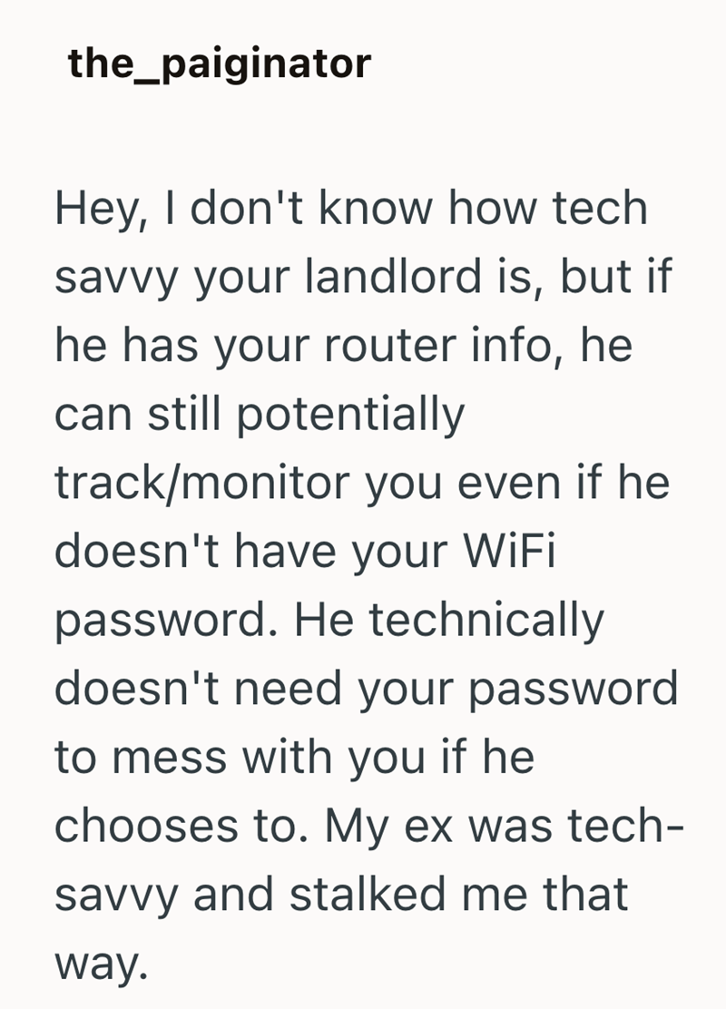 the_paiginator Hey, I don't know how tech savvy your landlord is, but if he has your router info, he can still potentially track/monitor you even if he doesn't have your WiFi password. He technically doesn't need your password to mess with you if he chooses to. My ex was tech- savvy and stalked me that way.