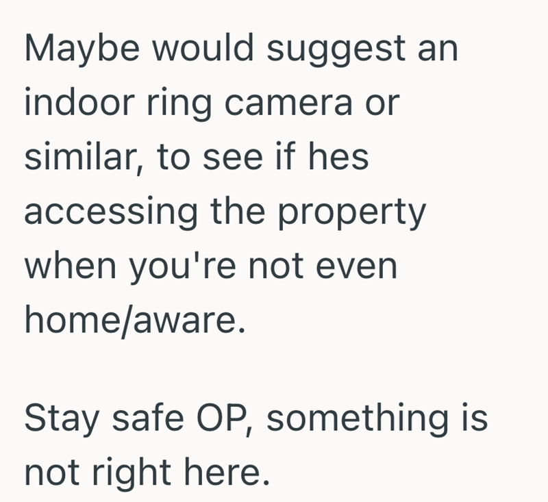 Maybe would suggest an indoor ring camera or similar, to see if hes accessing the property when you're not even home/aware. Stay safe OP, something is not right here.