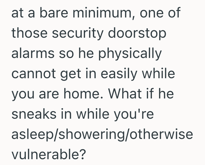 at a bare minimum, one of those security doorstop alarms so he physically cannot get in easily while you are home. What if he sneaks in while you're asleep/showering/otherwise vulnerable?