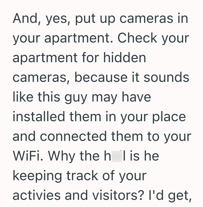 And, yes, put up cameras in your apartment. Check your apartment for hidden cameras, because it sounds like this guy may have installed them in your place and connected them to your WiFi. Why the h l is he keeping track of your activies and visitors? I'd get,