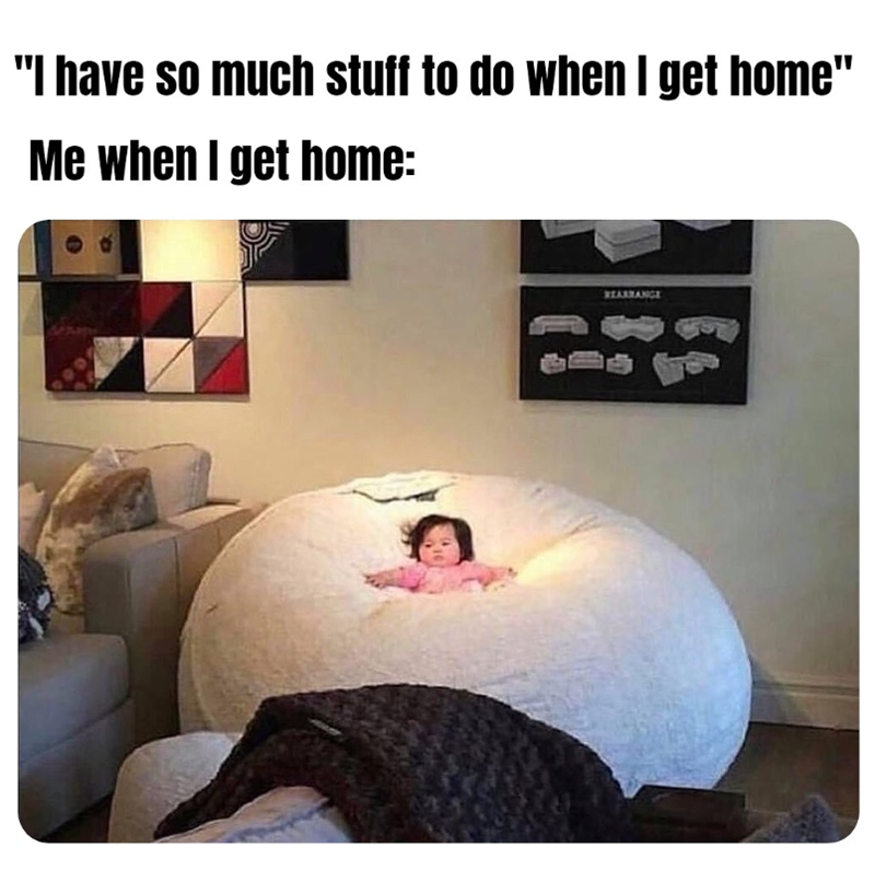 "I have so much stuff to do when I get home" Me when I get home: REARRANGE