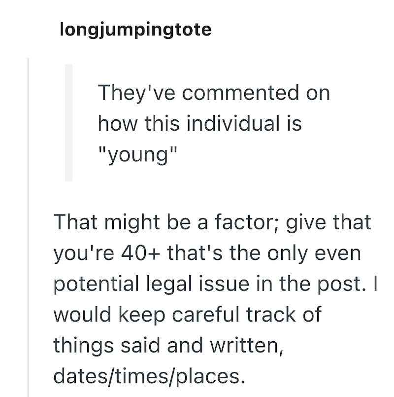 longjumpingtote They've commented on how this individual is "young" That might be a factor; give that you're 40+ that's the only even potential legal issue in the post. I would keep careful track of things said and written, dates/times/places.
