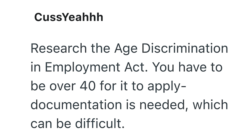 CussYeahhh Research the Age Discrimination in Employment Act. You have to be over 40 for it to apply- documentation is needed, which can be difficult.