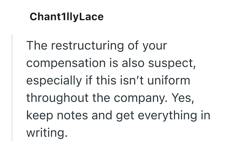 ChantillyLace The restructuring of your compensation is also suspect, especially if this isn't uniform throughout the company. Yes, keep notes and get everything in writing.