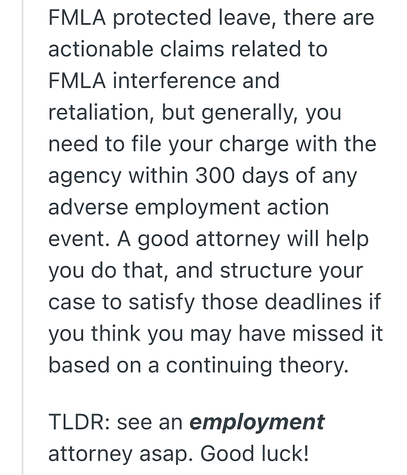 FMLA protected leave, there are actionable claims related to FMLA interference and retaliation, but generally, you need to file your charge with the agency within 300 days of any adverse employment action event. A good attorney will help you do that, and structure your case to satisfy those deadlines if you think you may have missed it based on a continuing theory. TLDR: see an employment attorney asap. Good luck!