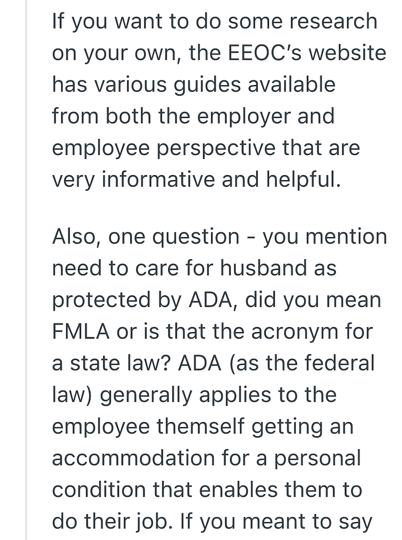 If you want to do some research on your own, the EEOC's website has various guides available from both the employer and employee perspective that are very informative and helpful. Also, one question - you mention need to care for husband as protected by ADA, did you mean FMLA or is that the acronym for a state law? ADA (as the federal law) generally applies to the employee themself getting an accommodation for a personal condition that enables them to do their job. If you meant to say