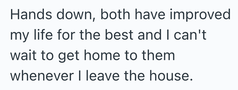 Hands down, both have improved my life for the best and I can't wait to get home to them whenever I leave the house.