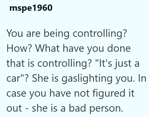 mspe1960 You are being controlling? How? What have you done that is controlling? "It's just a car"? She is gaslighting you. In case you have not figured it out - she is a bad person.