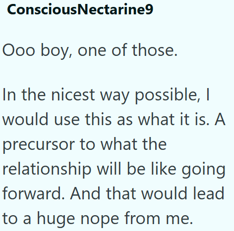 ConsciousNectarine9 Ooo boy, one of those. In the nicest way possible, I would use this as what it is. A precursor to what the relationship will be like going forward. And that would lead to a huge nope from me.