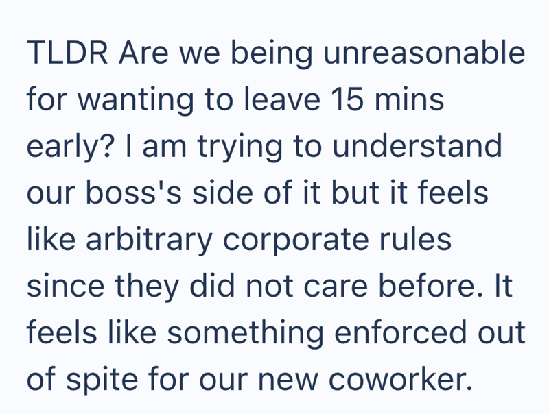 TLDR Are we being unreasonable for wanting to leave 15 mins early? I am trying to understand our boss's side of it but it feels like arbitrary corporate rules since they did not care before. It feels like something enforced out of spite for our new coworker.
