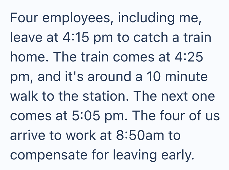 Four employees, including me, leave at 4:15 pm to catch a train home. The train comes at 4:25 pm, and it's around a 10 minute walk to the station. The next one comes at 5:05 pm. The four of us arrive to work at 8:50am to compensate for leaving early.