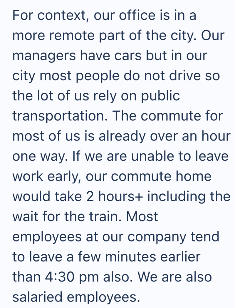 For context, our office is in a more remote part of the city. Our managers have cars but in our city most people do not drive so the lot of us rely on public transportation. The commute for most of us is already over an hour one way. If we are unable to leave work early, our commute home would take 2 hours+ including the wait for the train. Most employees at our company tend to leave a few minutes earlier than 4:30 pm also. We are also salaried employees.