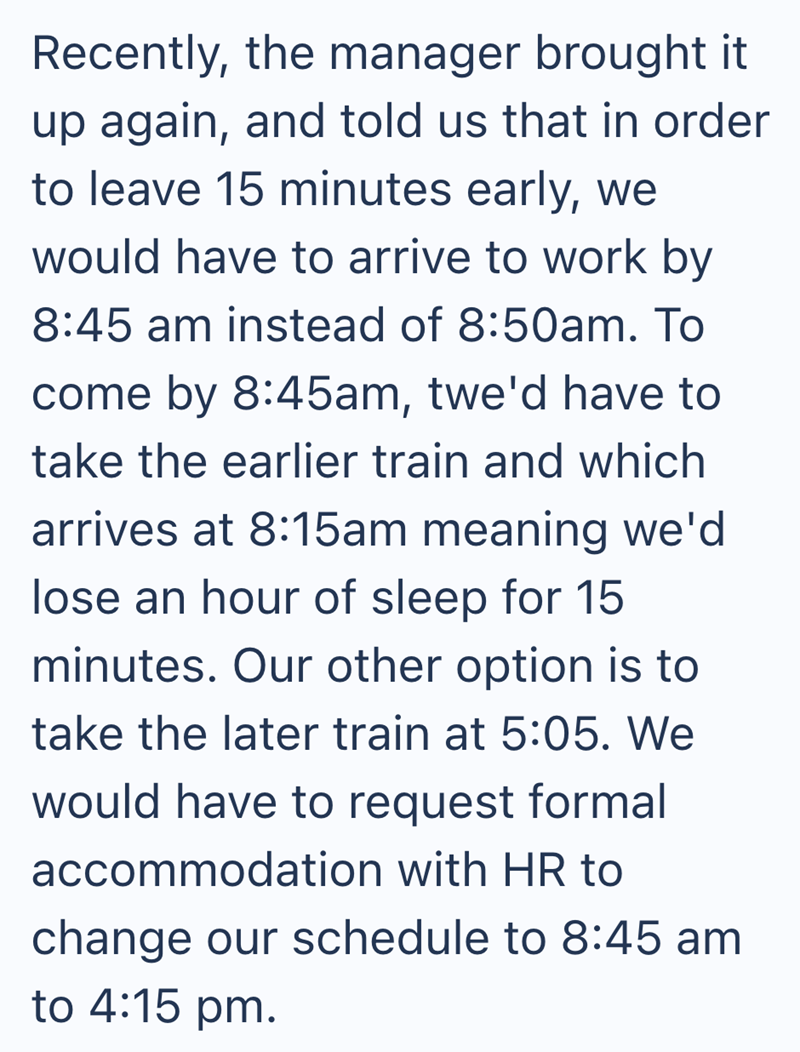 Recently, the manager brought it up again, and told us that in order to leave 15 minutes early, we would have to arrive to work by 8:45 am instead of 8:50am. To come by 8:45am, twe'd have to take the earlier train and which arrives at 8:15am meaning we'd lose an hour of sleep for 15 minutes. Our other option is to take the later train at 5:05. We would have to request formal accommodation with HR to change our schedule to 8:45 am to 4:15 pm.