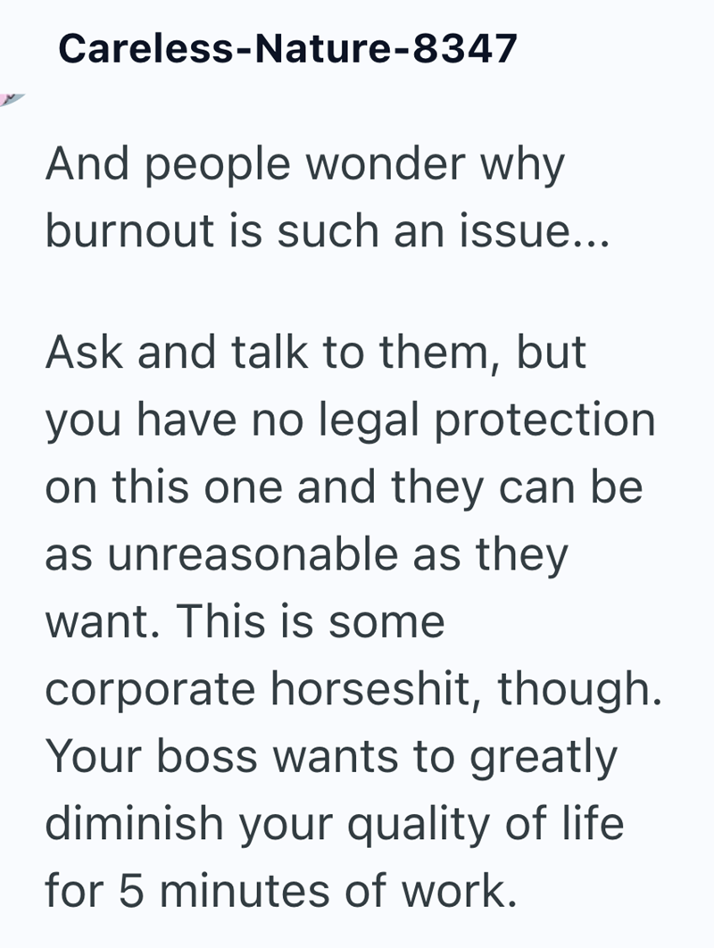Careless-Nature-8347 And people wonder why burnout is such an issue... Ask and talk to them, but you have no legal protection on this one and they can be as unreasonable as they want. This is some corporate horseshit, though. Your boss wants to greatly diminish your quality of life for 5 minutes of work.