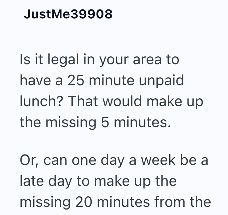 JustMe39908 Is it legal in your area to have a 25 minute unpaid lunch? That would make up the missing 5 minutes. Or, can one day a week be a late day to make up the missing 20 minutes from the