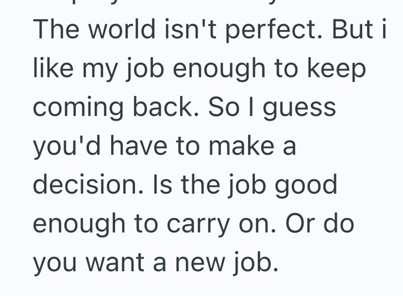 The world isn't perfect. But i like my job enough to keep coming back. So I guess you'd have to make a decision. Is the job good enough to carry on. Or do you want a new job.