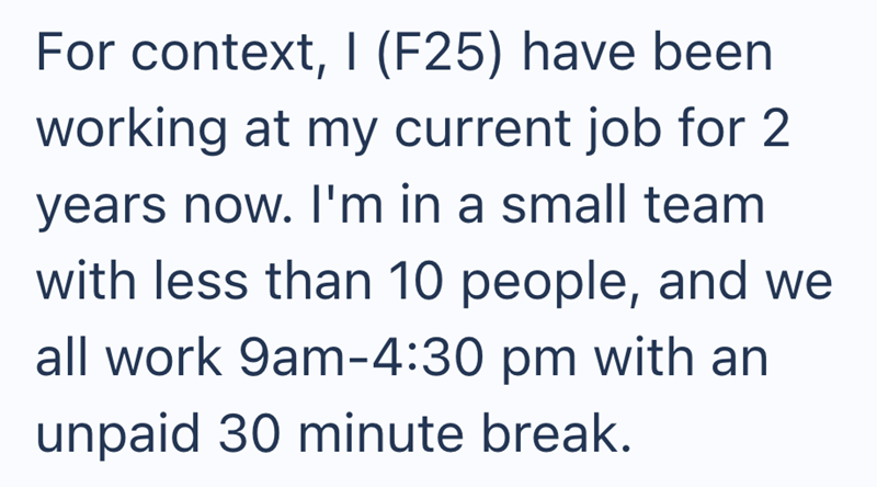 For context, I (F25) have been working at my current job for 2 years now. I'm in a small team with less than 10 people, and we all work 9am-4:30 pm with an unpaid 30 minute break.