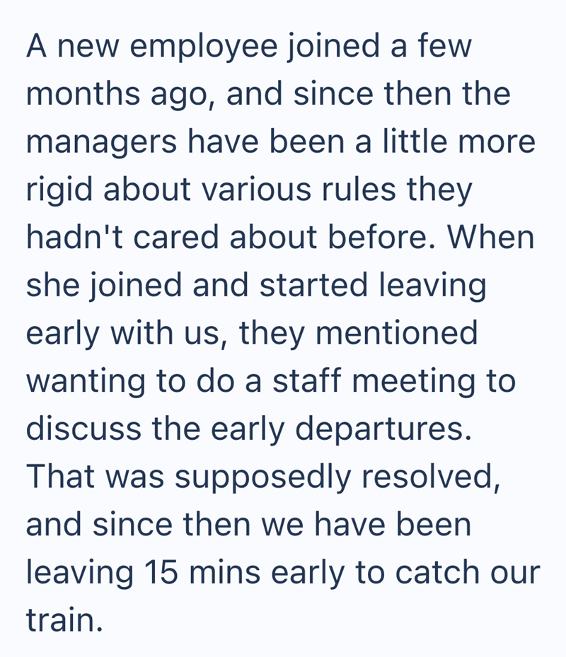 A new employee joined a few months ago, and since then the managers have been a little more rigid about various rules they hadn't cared about before. When she joined and started leaving early with us, they mentioned wanting to do a staff meeting to discuss the early departures. That was supposedly resolved, and since then we have been leaving 15 mins early to catch our train.