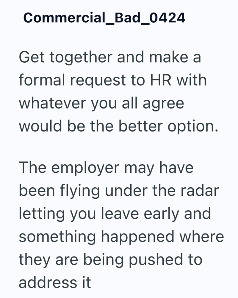 Commercial_Bad_0424 Get together and make a formal request to HR with whatever you all agree would be the better option. The employer may have been flying under the radar letting you leave early and something happened where they are being pushed to address it