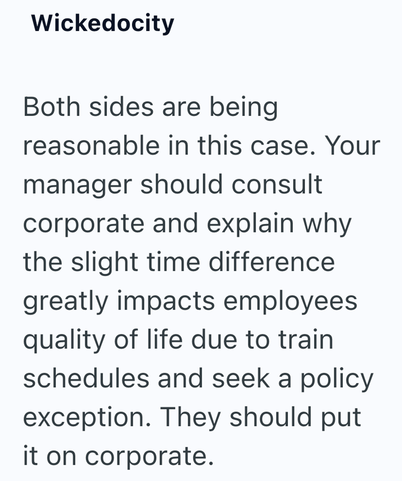 Wickedocity Both sides are being reasonable in this case. Your manager should consult corporate and explain why the slight time difference greatly impacts employees quality of life due to train schedules and seek a policy exception. They should put it on corporate.