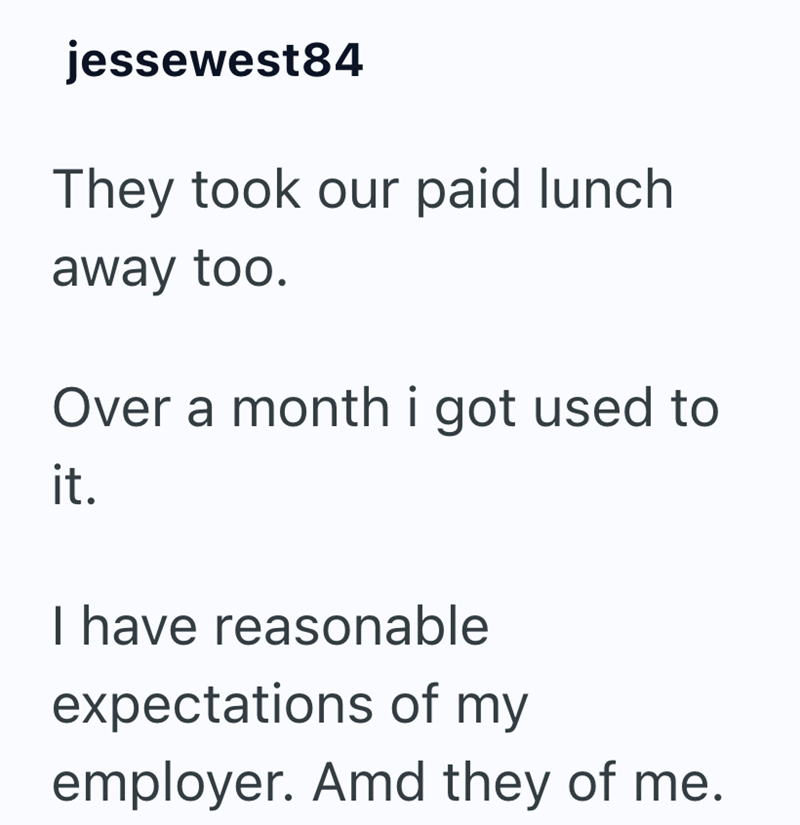jessewest84 They took our paid lunch away too. Over a month i got used to it. I have reasonable expectations of my employer. Amd they of me.