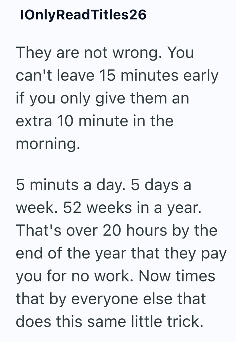 IOnly ReadTitles26 They are not wrong. You can't leave 15 minutes early if you only give them an extra 10 minute in the morning. 5 minuts a day. 5 days a week. 52 weeks in a year. That's over 20 hours by the end of the year that they pay you for no work. Now times that by everyone else that does this same little trick.