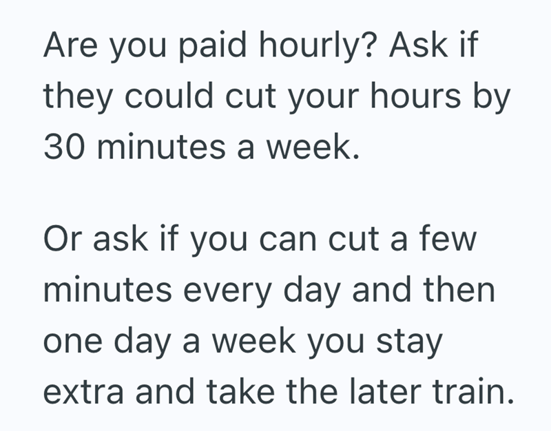 Are you paid hourly? Ask if they could cut your hours by 30 minutes a week. Or ask if you can cut a few minutes every day and then one day a week you stay extra and take the later train.