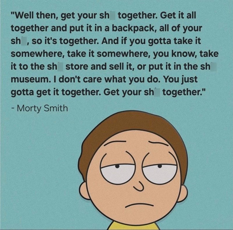 "Well then, get your sh together. Get it all together and put it in a backpack, all of your sh, so it's together. And if you gotta take it somewhere, take it somewhere, you know, take it to the sh store and sell it, or put it in the sh museum. I don't care what you do. You just gotta get it together. Get your sh together." - Morty Smith