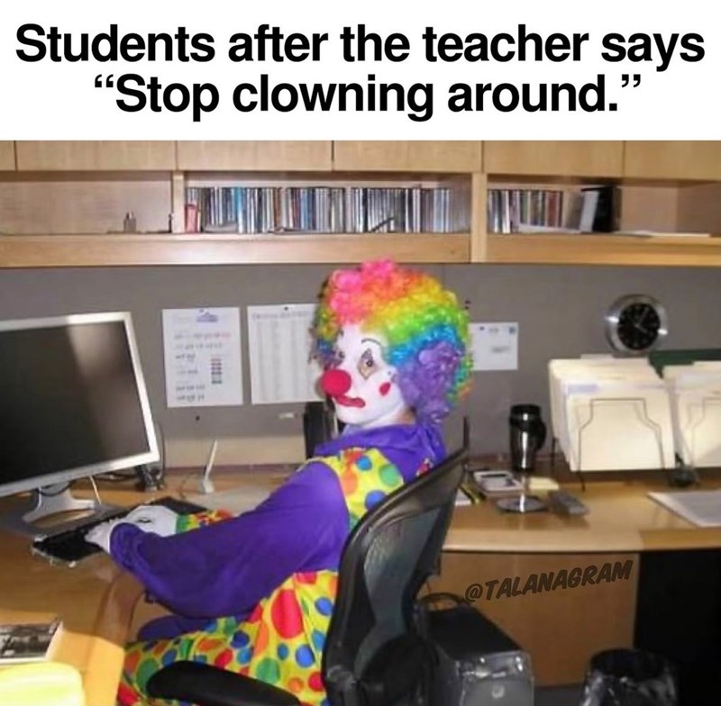 Students after the teacher says "Stop clowning around." @TALANAGRAM