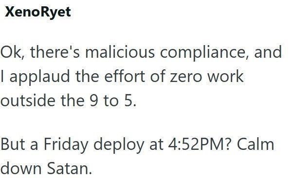 XenoRyet Ok, there's malicious compliance, and I applaud the effort of zero work outside the 9 to 5. But a Friday deploy at 4:52PM? Calm down Satan.