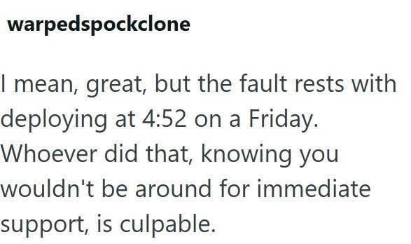 warpedspockclone I mean, great, but the fault rests with deploying at 4:52 on a Friday. Whoever did that, knowing you wouldn't be around for immediate support, is culpable.