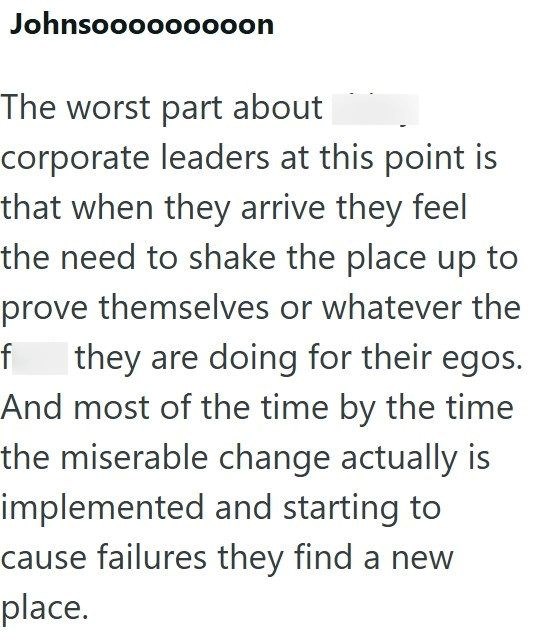Johnsooooooooon The worst part about corporate leaders at this point is that when they arrive they feel the need to shake the place up to prove themselves or whatever the f they are doing for their egos.. And most of the time by the time the miserable change actually is implemented and starting to cause failures they find a new place.