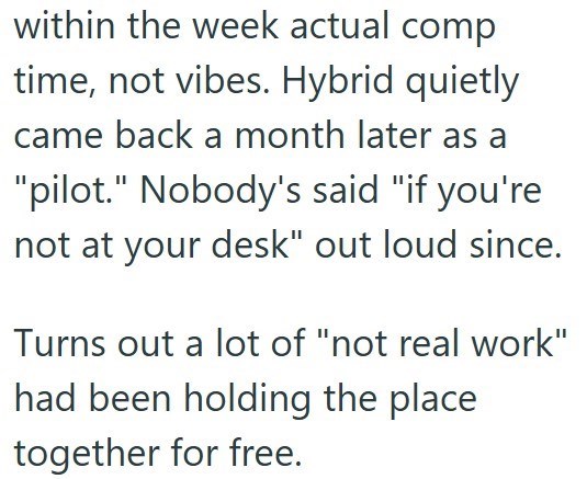 within the week actual comp time, not vibes. Hybrid quietly. came back a month later as a "pilot." Nobody's said "if you're not at your desk" out loud since. Turns out a lot of "not real work" had been holding the place together for free.