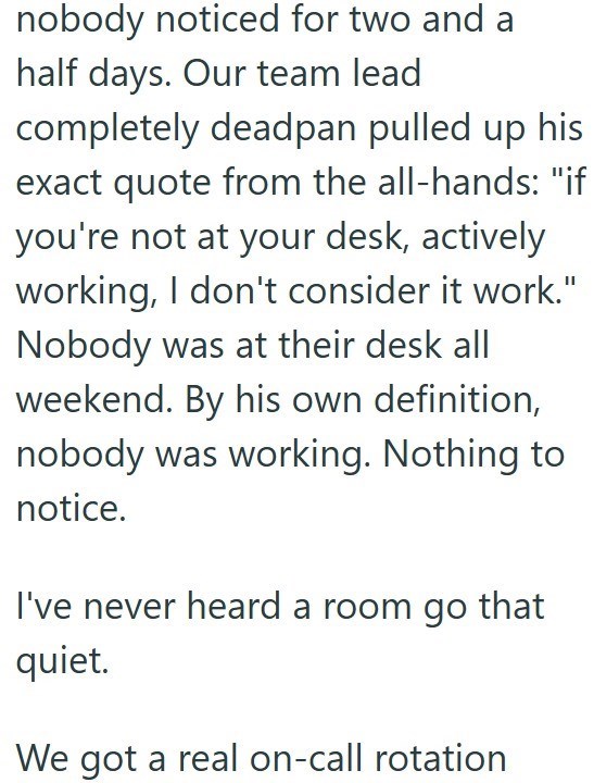 nobody noticed for two and a half days. Our team lead completely deadpan pulled up his exact quote from the all-hands: "if you're not at your desk, actively working, I don't consider it work." Nobody was at their desk all weekend. By his own definition, nobody was working. Nothing to notice. I've never heard a room go that quiet. We got a real on-call rotation