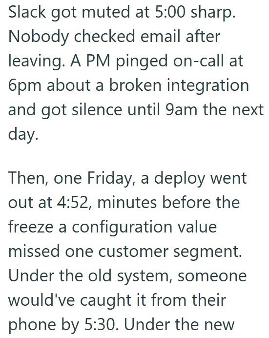 Slack got muted at 5:00 sharp. Nobody checked email after leaving. A PM pinged on-call at 6pm about a broken integration and got silence until 9am the next day. Then, one Friday, a deploy went out at 4:52, minutes before the freeze a configuration value missed one customer segment. Under the old system, someone would've caught it from their phone by 5:30. Under the new