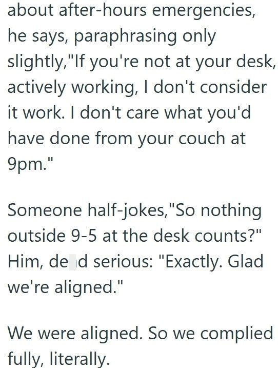 about after-hours emergencies, he says, paraphrasing only slightly, "If you're not at your desk, actively working, I don't consider it work. I don't care what you'd have done from your couch at 9pm." Someone half-jokes, "So nothing outside 9-5 at the desk counts?" Him, de d serious: "Exactly. Glad we're aligned." We were aligned. So we complied fully, literally.