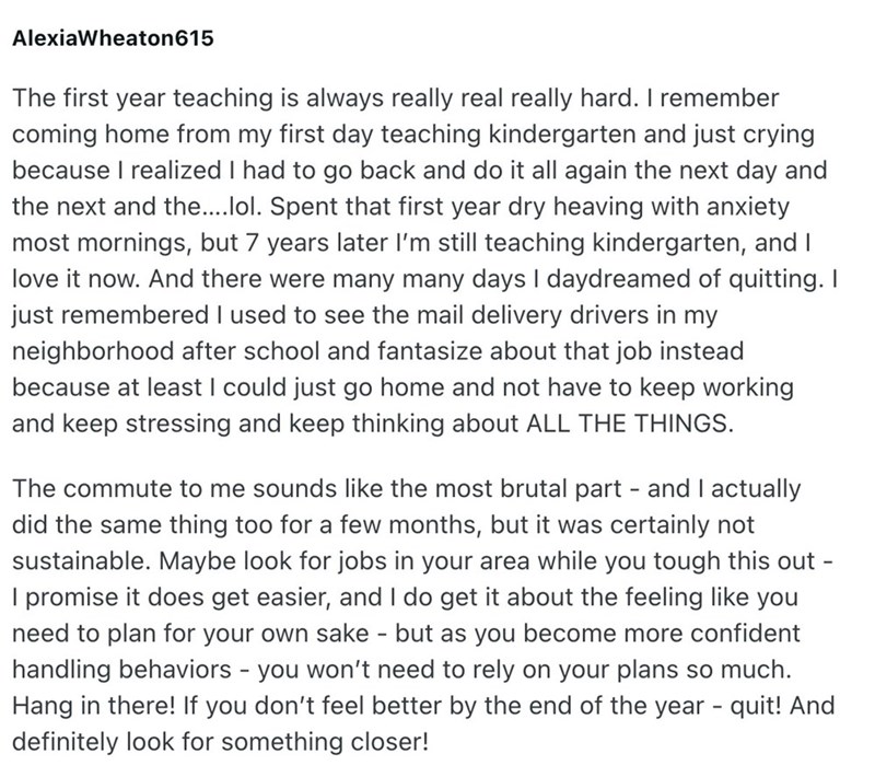 Alexia Wheaton 615 The first year teaching is always really real really hard. I remember coming home from my first day teaching kindergarten and just crying because I realized I had to go back and do it all again the next day and the next and the....lol. Spent that first year dry heaving with anxiety most mornings, but 7 years later I'm still teaching kindergarten, and I love it now. And there were many many days I daydreamed of quitting. I just remembered I used to see the mail delivery drivers