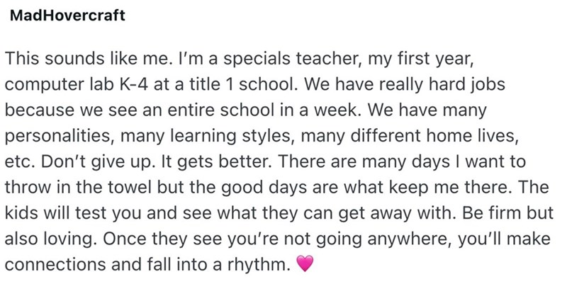 MadHovercraft This sounds like me. I'm a specials teacher, my first year, computer lab K-4 at a title 1 school. We have really hard jobs because we see an entire school in a week. We have many personalities, many learning styles, many different home lives, etc. Don't give up. It gets better. There are many days I want to throw in the towel but the good days are what keep me there. The kids will test you and see what they can get away with. Be firm but also loving. Once they see you're not going