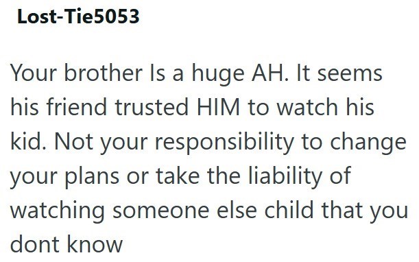 Lost-Tie5053 Your brother Is a huge AH. It seems his friend trusted HIM to watch his kid. Not your responsibility to change your plans or take the liability of watching someone else child that you dont know