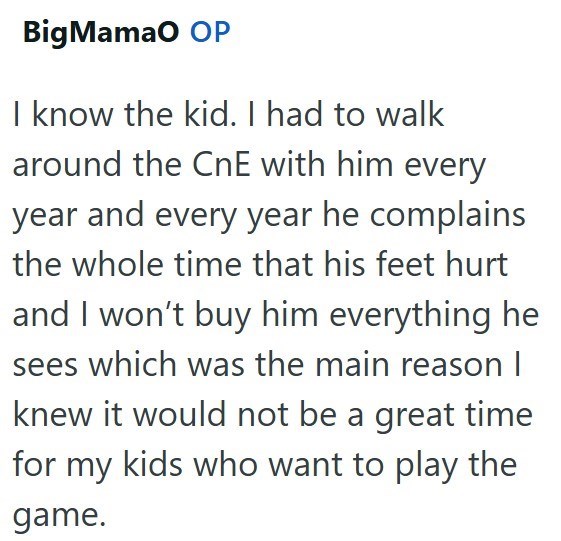 Big MamaO OP I know the kid. I had to walk around the CnE with him every year and every year he complains the whole time that his feet hurt and I won't buy him everything he sees which was the main reason I knew it would not be a great time for my kids who want to play the game.