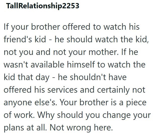 TallRelationship2253 If your brother offered to watch his friend's kid - he should watch the kid, not you and not your mother. If he wasn't available himself to watch the kid that day - he shouldn't have offered his services and certainly not anyone else's. Your brother is a piece of work. Why should you change your plans at all. Not wrong here.