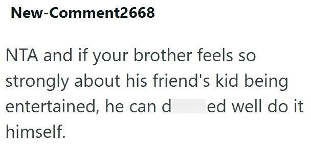 New-Comment2668 NTA and if your brother feels so strongly about his friend's kid being entertained, he can d ed well do it himself.