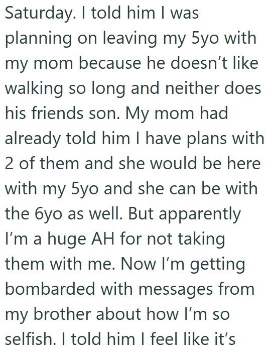 Saturday. I told him I was planning on leaving my 5yo with my mom because he doesn't like walking so long and neither does his friends son. My mom had already told him I have plans with 2 of them and she would be here with my 5yo and she can be with the 6yo as well. But apparently I'm a huge AH for not taking them with me. Now I'm getting bombarded with messages from my brother about how I'm so selfish. I told him I feel like it's