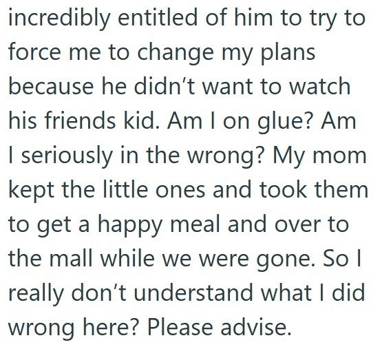 incredibly entitled of him to try to force me to change my plans because he didn't want to watch his friends kid. Am I on glue? Am I seriously in the wrong? My mom kept the little ones and took them to get a happy meal and over to the mall while we were gone. So I really don't understand what I did wrong here? Please advise.