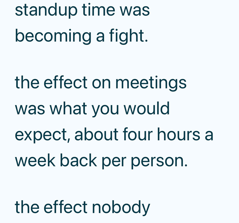 standup time was becoming a fight. the effect on meetings was what you would expect, about four hours a week back per person. the effect nobody