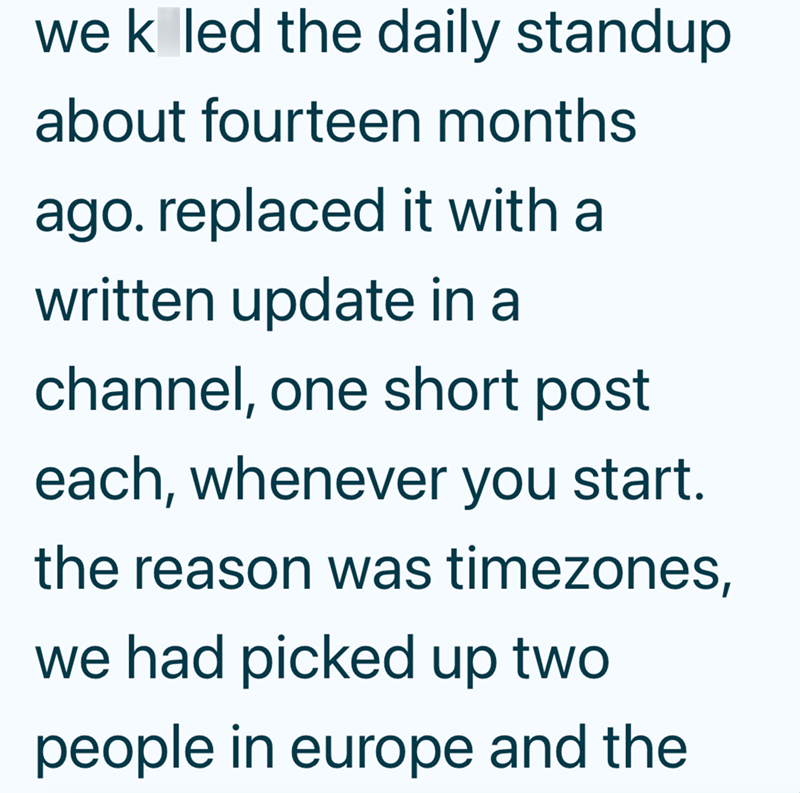 wek led the daily standup about fourteen months ago. replaced it with a written update in a channel, one short post each, whenever you start. the reason was timezones, we had picked up two people in europe and the