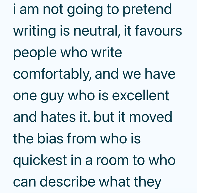 i am not going to pretend writing is neutral, it favours people who write comfortably, and we have one guy who is excellent and hates it. but it moved the bias from who is quickest in a room to who can describe what they
