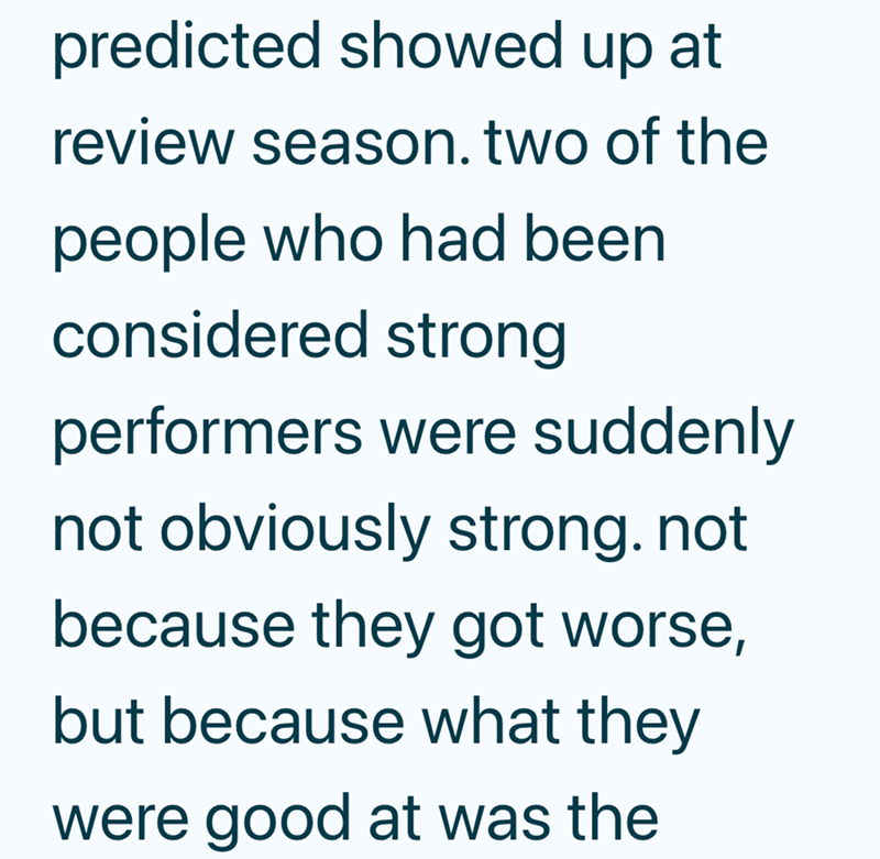 predicted showed up at review season. two of the people who had been considered strong performers were suddenly not obviously strong. not because they got worse, but because what they were good at was the