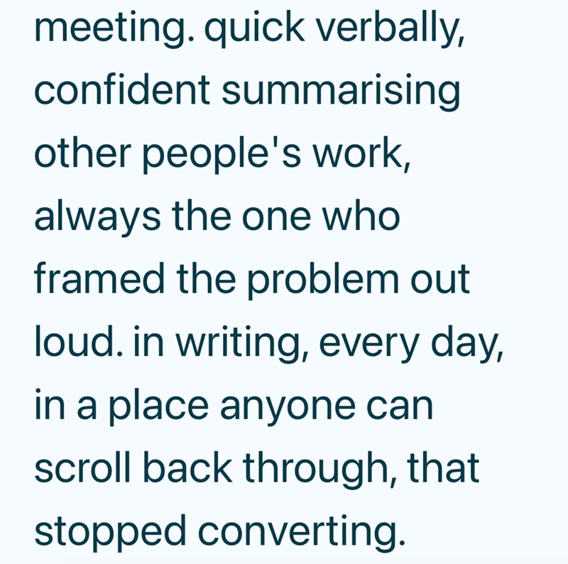 meeting. quick verbally, confident summarising other people's work, always the one who framed the problem out loud. in writing, every day, in a place anyone can scroll back through, that stopped converting.