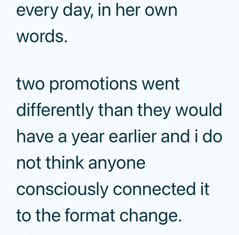 every day, in her own words. two promotions went differently than they would have a year earlier and i do not think anyone consciously connected it to the format change.
